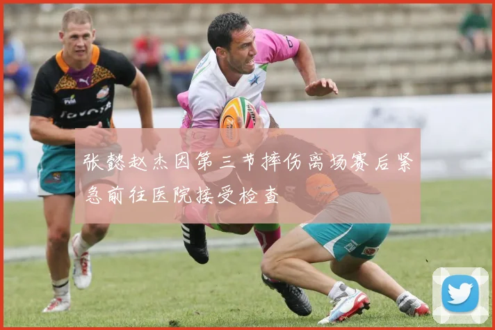 张懿赵杰因第三节摔伤离场赛后紧急前往医院接受检查