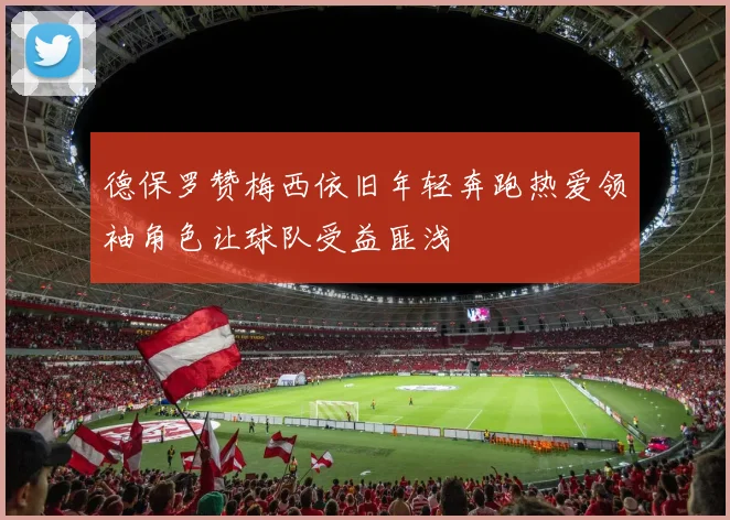 德保罗赞梅西依旧年轻奔跑热爱领袖角色让球队受益匪浅