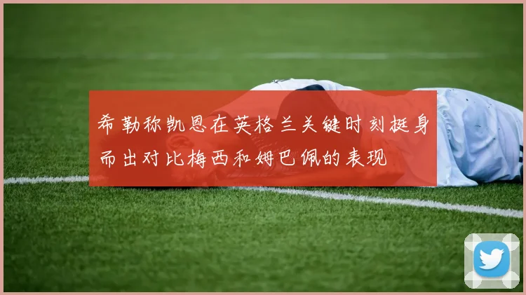 希勒称凯恩在英格兰关键时刻挺身而出对比梅西和姆巴佩的表现