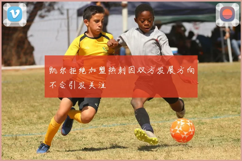 凯尔拒绝加盟热刺因双方发展方向不合引发关注