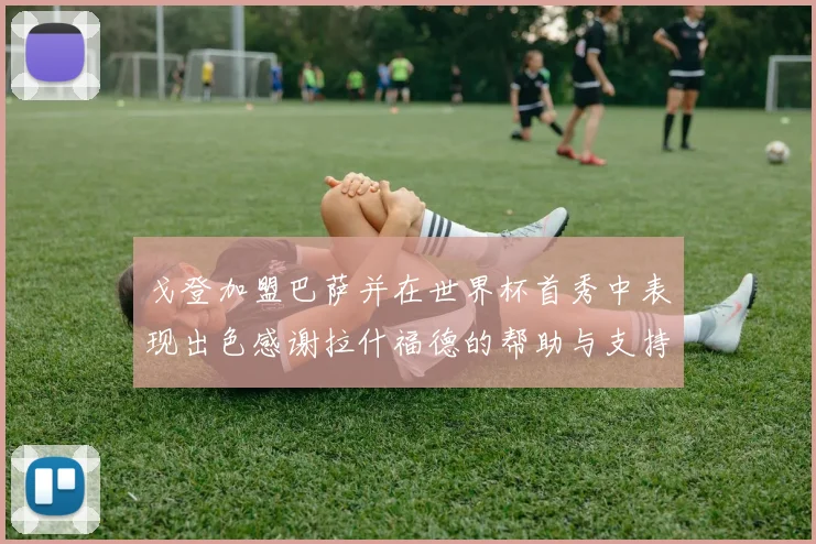 戈登加盟巴萨并在世界杯首秀中表现出色感谢拉什福德的帮助与支持