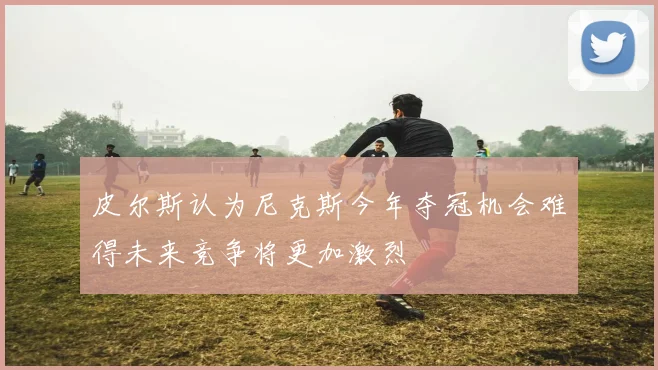 皮尔斯认为尼克斯今年夺冠机会难得未来竞争将更加激烈