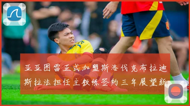 亚亚图雷正式加盟斯洛伐克布拉迪斯拉法担任主教练签约三年展望新篇章