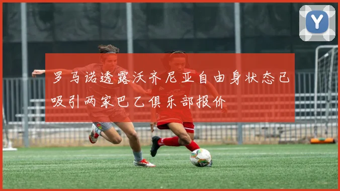 罗马诺透露沃齐尼亚自由身状态已吸引两家巴乙俱乐部报价