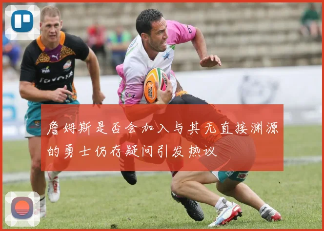 詹姆斯是否会加入与其无直接渊源的勇士仍存疑问引发热议