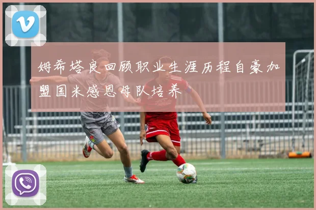 姆希塔良回顾职业生涯历程自豪加盟国米感恩母队培养