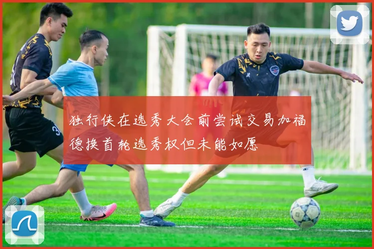 独行侠在选秀大会前尝试交易加福德换首轮选秀权但未能如愿