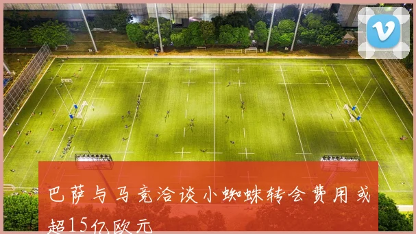 巴萨与马竞洽谈小蜘蛛转会费用或超15亿欧元