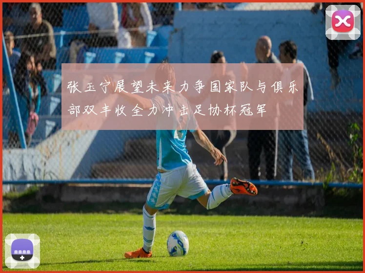 张玉宁展望未来力争国家队与俱乐部双丰收全力冲击足协杯冠军