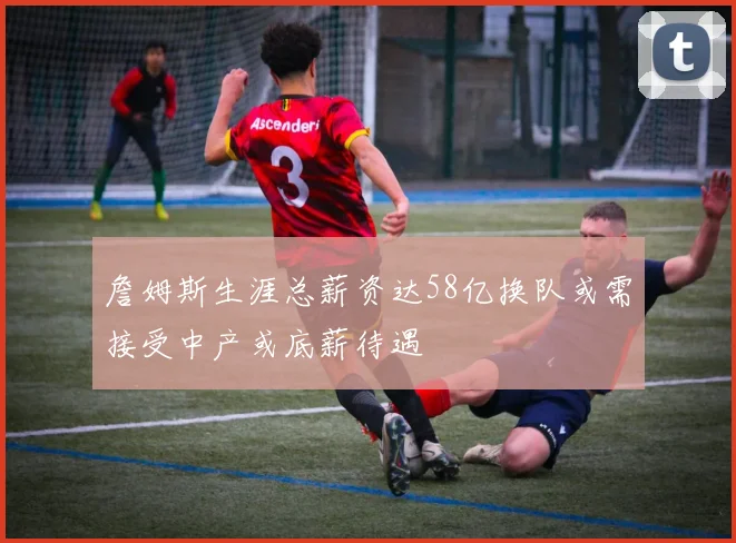 詹姆斯生涯总薪资达58亿换队或需接受中产或底薪待遇