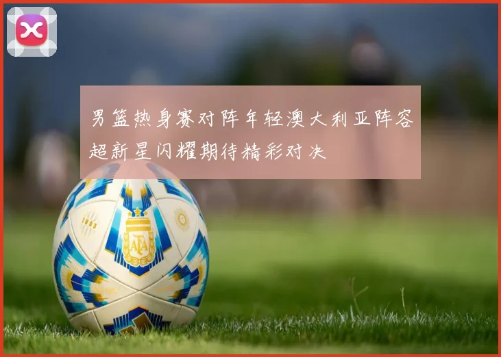 男篮热身赛对阵年轻澳大利亚阵容超新星闪耀期待精彩对决