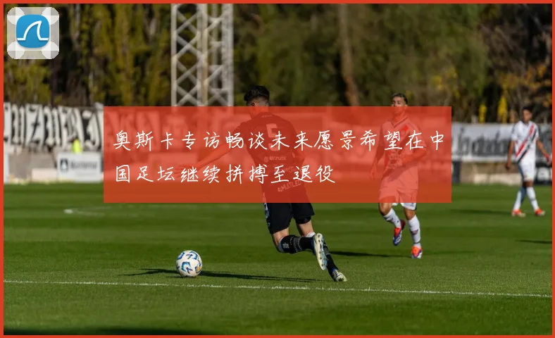 奥斯卡专访畅谈未来愿景希望在中国足坛继续拼搏至退役