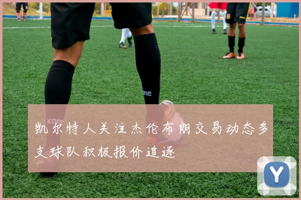 凯尔特人关注杰伦布朗交易动态多支球队积极报价追逐