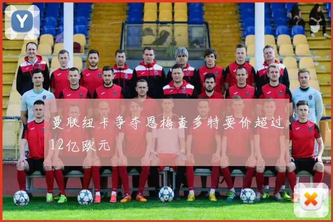 曼联纽卡争夺恩梅查多特要价超过12亿欧元