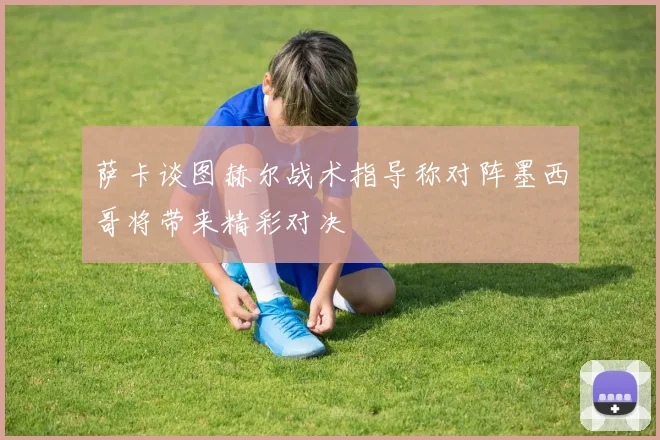 萨卡谈图赫尔战术指导称对阵墨西哥将带来精彩对决