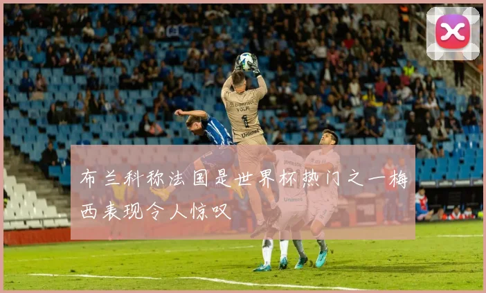 布兰科称法国是世界杯热门之一梅西表现令人惊叹