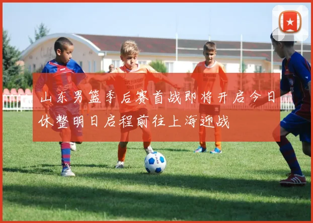 山东男篮季后赛首战即将开启今日休整明日启程前往上海迎战