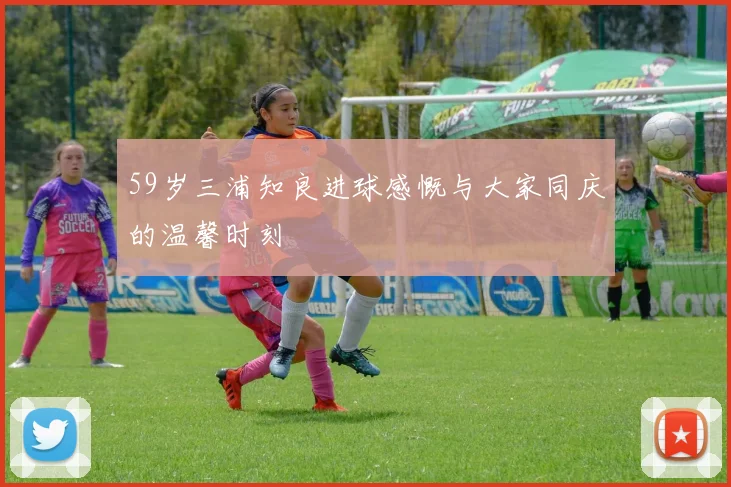 59岁三浦知良进球感慨与大家同庆的温馨时刻