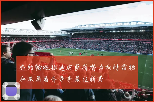 乔约翰逊称迪班萨有潜力向特雷杨和浓眉看齐争夺最佳新秀