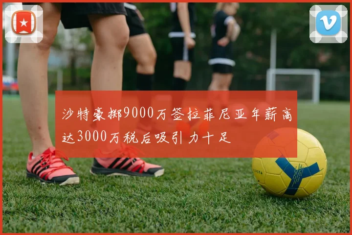 沙特豪掷9000万签拉菲尼亚年薪高达3000万税后吸引力十足