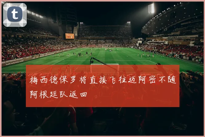 梅西德保罗将直接飞往迈阿密不随阿根廷队返回