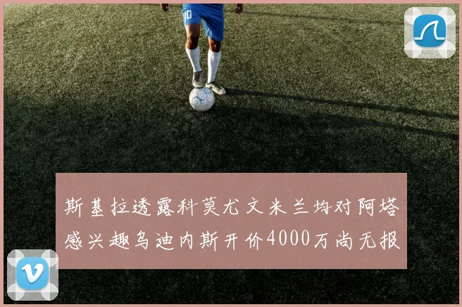 斯基拉透露科莫尤文米兰均对阿塔感兴趣乌迪内斯开价4000万尚无报价