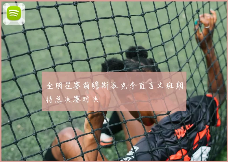 全明星赛前瞻斯派克李直言文班期待总决赛对决