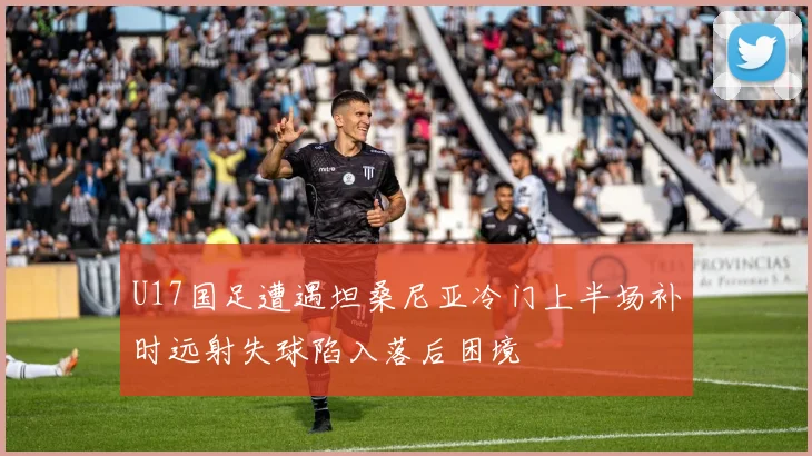 U17国足遭遇坦桑尼亚冷门上半场补时远射失球陷入落后困境