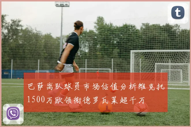 巴萨离队球员市场估值分析维克托1500万欧领衔德罗瓦莱超千万