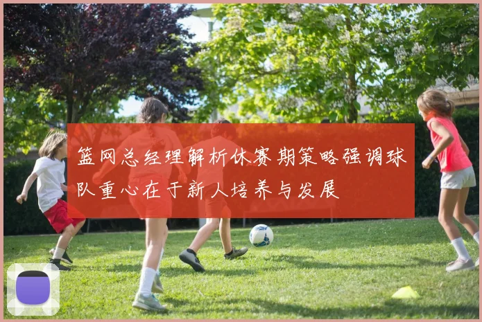 篮网总经理解析休赛期策略强调球队重心在于新人培养与发展