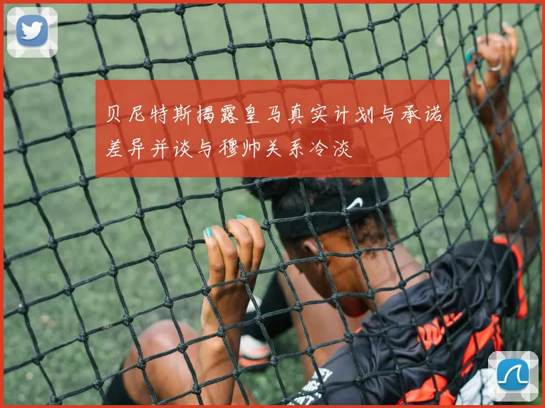 贝尼特斯揭露皇马真实计划与承诺差异并谈与穆帅关系冷淡